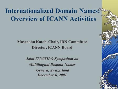 Internationalized Domain Names: Overview of ICANN Activities Masanobu Katoh, Chair, IDN Committee Director, ICANN Board Joint ITU/WIPO Symposium on Multilingual.
