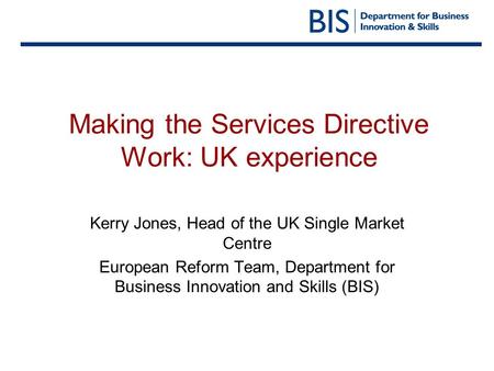 Making the Services Directive Work: UK experience Kerry Jones, Head of the UK Single Market Centre European Reform Team, Department for Business Innovation.