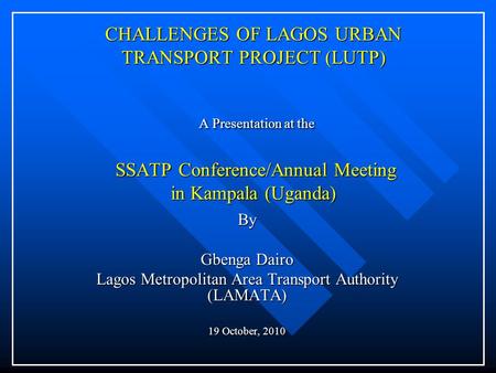 CHALLENGES OF LAGOS URBAN TRANSPORT PROJECT (LUTP) A Presentation at the SSATP Conference/Annual Meeting in Kampala (Uganda) By Gbenga Dairo Lagos Metropolitan.