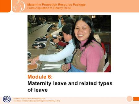 INTERNATIONAL LABOUR ORGANIZATION Conditions of Work and Employment Programme (TRAVAIL) 2012 Module 6: Maternity leave and related types of leave Maternity.