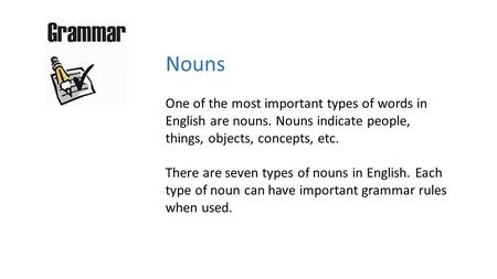 Nouns One of the most important types of words in English are nouns. Nouns indicate people, things, objects, concepts, etc. There are seven types of nouns.