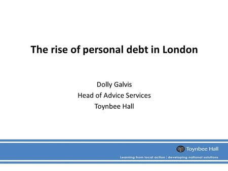 The rise of personal debt in London Dolly Galvis Head of Advice Services Toynbee Hall.