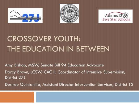 CROSSOVER YOUTH: THE EDUCATION IN BETWEEN Amy Bishop, MSW, Senate Bill 94 Education Advocate Darcy Brown, LCSW, CAC II, Coordinator of Intensive Supervision,