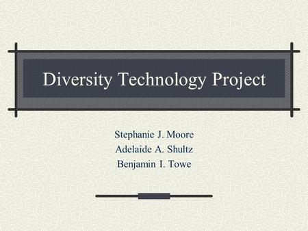 Diversity Technology Project Stephanie J. Moore Adelaide A. Shultz Benjamin I. Towe.