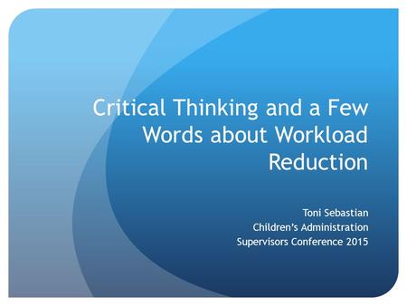 Critical Thinking and a Few Words about Workload Reduction Toni Sebastian Children’s Administration Supervisors Conference 2015.