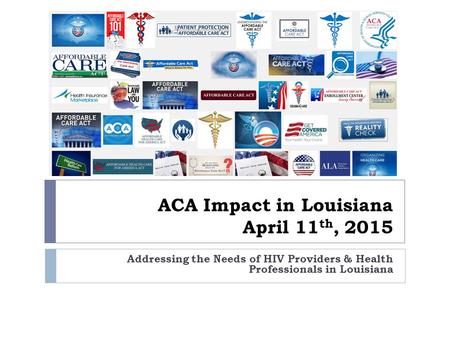 ACA Impact in Louisiana April 11 th, 2015 Addressing the Needs of HIV Providers & Health Professionals in Louisiana.