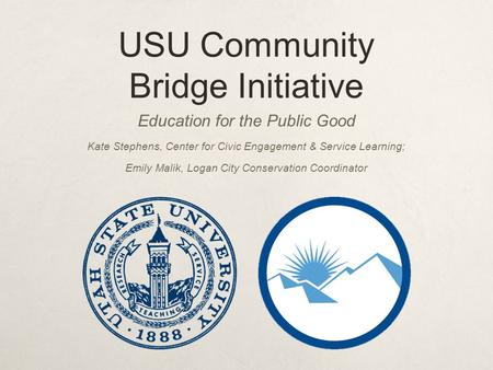 USU Community Bridge Initiative Education for the Public Good Kate Stephens, Center for Civic Engagement & Service Learning; Emily Malik, Logan City Conservation.