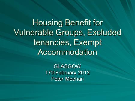 Housing Benefit for Vulnerable Groups, Excluded tenancies, Exempt Accommodation GLASGOW 17thFebruary 2012 Peter Meehan.