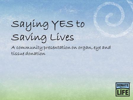 Saying YES to Saving Lives A community presentation on organ, eye and tissue donation.