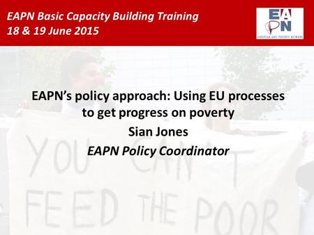 EAPN Basic Capacity Building Training 18 & 19 June 2015 EAPN’s policy approach: Using EU processes to get progress on poverty Sian Jones EAPN Policy Coordinator.
