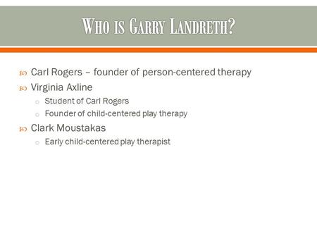 Who is Garry Landreth? Carl Rogers – founder of person-centered therapy Virginia Axline Student of Carl Rogers Founder of child-centered play therapy Clark.