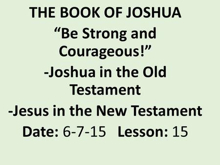 THE BOOK OF JOSHUA “Be Strong and Courageous!” -Joshua in the Old Testament -Jesus in the New Testament Date: 6-7-15 Lesson: 15.