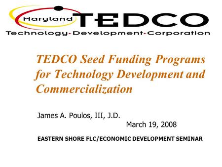 TEDCO Seed Funding Programs for Technology Development and Commercialization James A. Poulos, III, J.D. March 19, 2008 EASTERN SHORE FLC/ECONOMIC DEVELOPMENT.