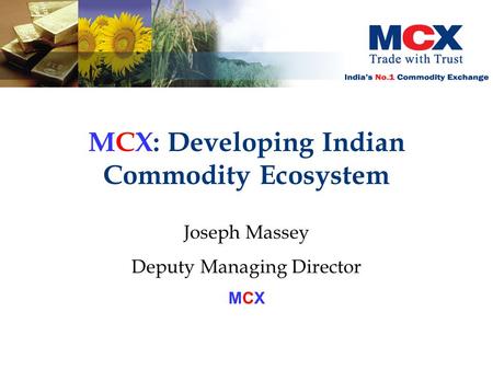 MCX: Developing Indian Commodity Ecosystem Joseph Massey Deputy Managing Director MCX.
