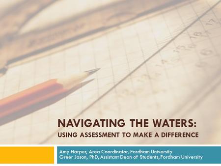 NAVIGATING THE WATERS: USING ASSESSMENT TO MAKE A DIFFERENCE Amy Harper, Area Coordinator, Fordham University Greer Jason, PhD, Assistant Dean of Students,