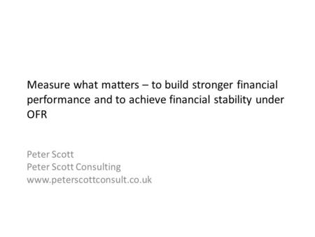 Measure what matters – to build stronger financial performance and to achieve financial stability under OFR Peter Scott Peter Scott Consulting www.peterscottconsult.co.uk.