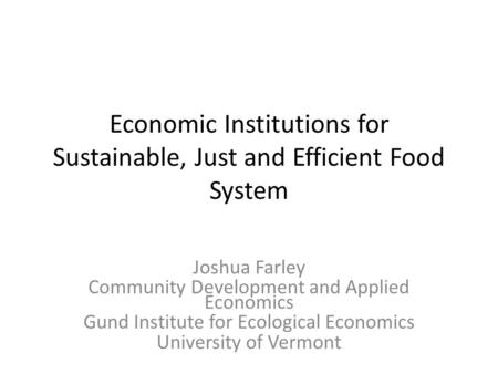 Economic Institutions for Sustainable, Just and Efficient Food System Joshua Farley Community Development and Applied Economics Gund Institute for Ecological.