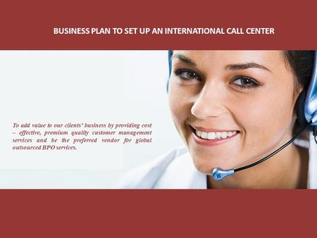 BUSINESS PLAN TO SET UP AN INTERNATIONAL CALL CENTER To add value to our clients’ business by providing cost – effective, premium quality customer management.