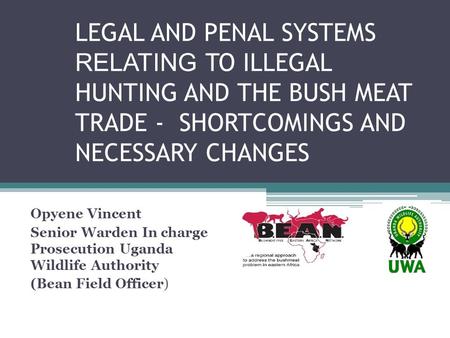 LEGAL AND PENAL SYSTEMS RELATING TO ILLEGAL HUNTING AND THE BUSH MEAT TRADE - SHORTCOMINGS AND NECESSARY CHANGES Opyene Vincent Senior Warden In charge.