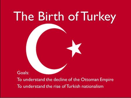 The Birth of Turkey Goals: To understand the decline of the Ottoman Empire To understand the rise of Turkish nationalism.