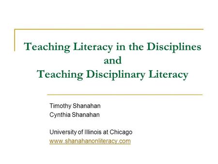 Teaching Literacy in the Disciplines and Teaching Disciplinary Literacy Timothy Shanahan Cynthia Shanahan University of Illinois at Chicago www.shanahanonliteracy.com.