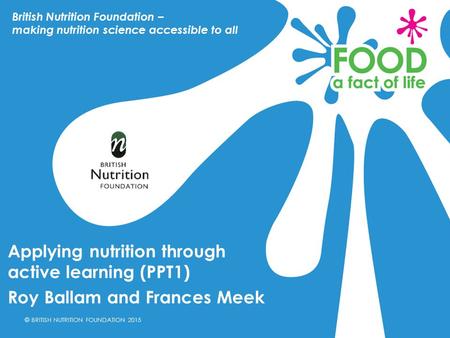 © BRITISH NUTRITION FOUNDATION 2015 Applying nutrition through active learning (PPT1) Roy Ballam and Frances Meek British Nutrition Foundation – making.