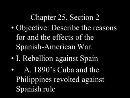 Chapter 25, Section 2 Objective: Describe the reasons for and the effects of the Spanish-American War. I. Rebellion against Spain A. 1890’s Cuba and the.