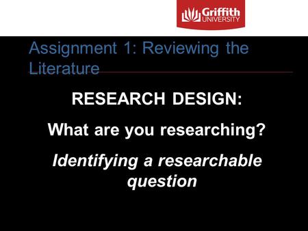 1 RESEARCH DESIGN: What are you researching? Identifying a researchable question Assignment 1: Reviewing the Literature.