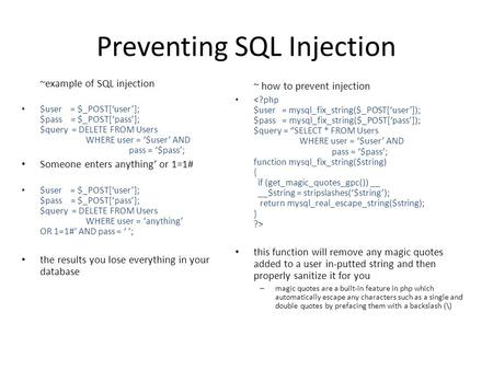 Preventing SQL Injection ~example of SQL injection $user = $_POST[‘user’]; $pass = $_POST[‘pass’]; $query = DELETE FROM Users WHERE user = ‘$user’ AND.
