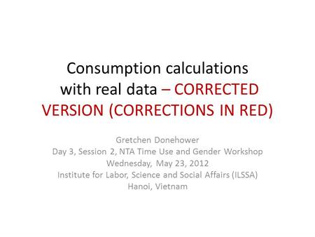 Consumption calculations with real data – CORRECTED VERSION (CORRECTIONS IN RED) Gretchen Donehower Day 3, Session 2, NTA Time Use and Gender Workshop.