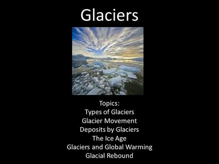 Glaciers Topics: Types of Glaciers Glacier Movement Deposits by Glaciers The Ice Age Glaciers and Global Warming Glacial Rebound.