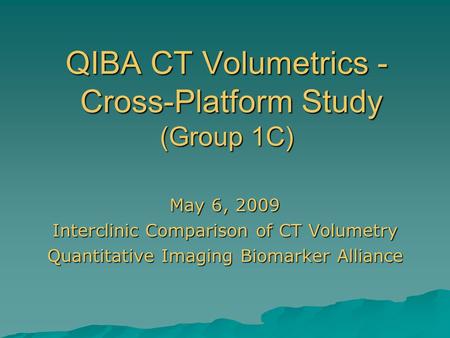 QIBA CT Volumetrics - Cross-Platform Study (Group 1C) May 6, 2009 Interclinic Comparison of CT Volumetry Quantitative Imaging Biomarker Alliance.