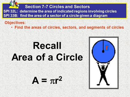 Section 7-7 Circles and Sectors SPI 32L: determine the area of indicated regions involving circles SPI 33B: find the area of a sector of a circle given.