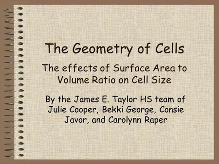 The Geometry of Cells The effects of Surface Area to Volume Ratio on Cell Size By the James E. Taylor HS team of Julie Cooper, Bekki George, Consie Javor,