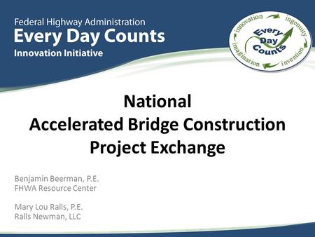 Benjamin Beerman, P.E. FHWA Resource Center Mary Lou Ralls, P.E. Ralls Newman, LLC National Accelerated Bridge Construction Project Exchange.
