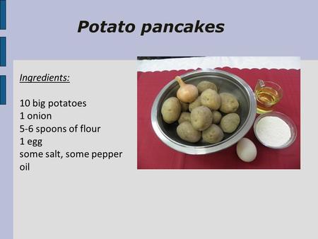 Potato pancakes Ingredients: 10 big potatoes 1 onion 5-6 spoons of flour 1 egg some salt, some pepper oil.