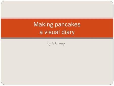 By A Group Making pancakes a visual diary. Firstly we had to find a recipe for pancakes. We searched on Google and found one on www.bestrecipes.com. It.