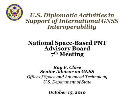 U.S. Diplomatic Activities in Support of International GNSS Interoperability National Space-Based PNT Advisory Board 7 th Meeting Ray E. Clore Senior Advisor.