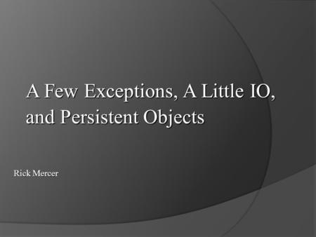 A Few Exceptions, A Little IO, and Persistent Objects Rick Mercer.