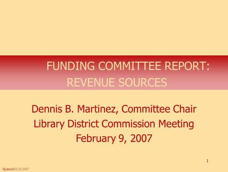 1 FUNDING COMMITTEE REPORT: REVENUE SOURCES Dennis B. Martinez, Committee Chair Library District Commission Meeting February 9, 2007 Updated 02-12-2007.