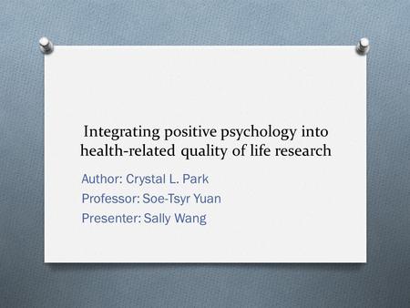 Integrating positive psychology into health-related quality of life research Author: Crystal L. Park Professor: Soe-Tsyr Yuan Presenter: Sally Wang.