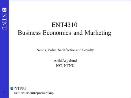 1 ENT4310 Business Economics and Marketing Needs, Value, Satisfaction and Loyalty Arild Aspelund IØT, NTNU.