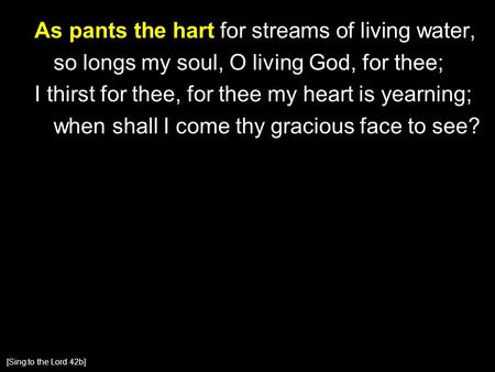 As pants the hart for streams of living water, so longs my soul, O living God, for thee; I thirst for thee, for thee my heart is yearning; when shall I.