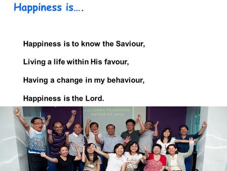 Happiness is…. Happiness is to know the Saviour, Living a life within His favour, Having a change in my behaviour, Happiness is the Lord.