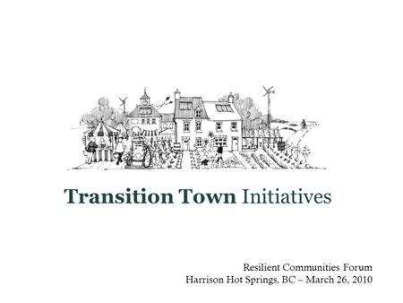 Resilient Communities Forum Harrison Hot Springs, BC – March 26, 2010 Transition Town Initiatives.