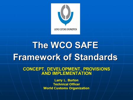 The WCO SAFE Framework of Standards CONCEPT, DEVELOPMENT, PROVISIONS AND IMPLEMENTATION Larry L. Burton Technical Officer World Customs Organization.