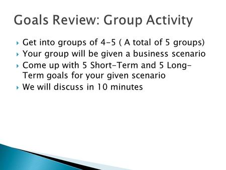  Get into groups of 4-5 ( A total of 5 groups)  Your group will be given a business scenario  Come up with 5 Short-Term and 5 Long- Term goals for your.