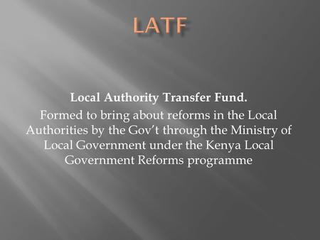 Local Authority Transfer Fund. Formed to bring about reforms in the Local Authorities by the Gov’t through the Ministry of Local Government under the Kenya.
