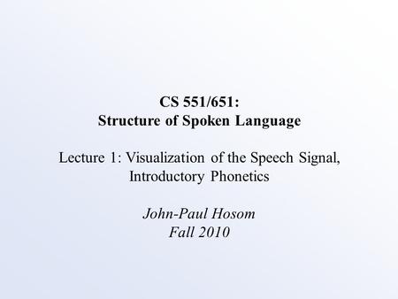 CS 551/651: Structure of Spoken Language Lecture 1: Visualization of the Speech Signal, Introductory Phonetics John-Paul Hosom Fall 2010.