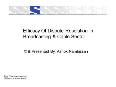 Efficacy Of Dispute Resolution in Broadcasting & Cable Sector © & Presented By: Ashok Nambissan Note: Views expressed are those of the author alone.